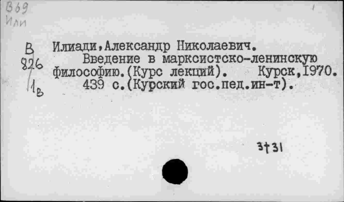 ﻿66?
Или
& Илиади,Александр Николаевич.
п9/	Введение в марксистско-ленинскую
г философию.(Курс лекций). Курск,1970.
Г	439 с.(Курский гос.пед.ин-т).
